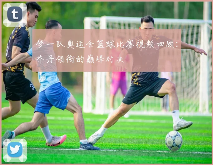 梦一队奥运会篮球比赛视频回顾：乔丹领衔的巅峰对决