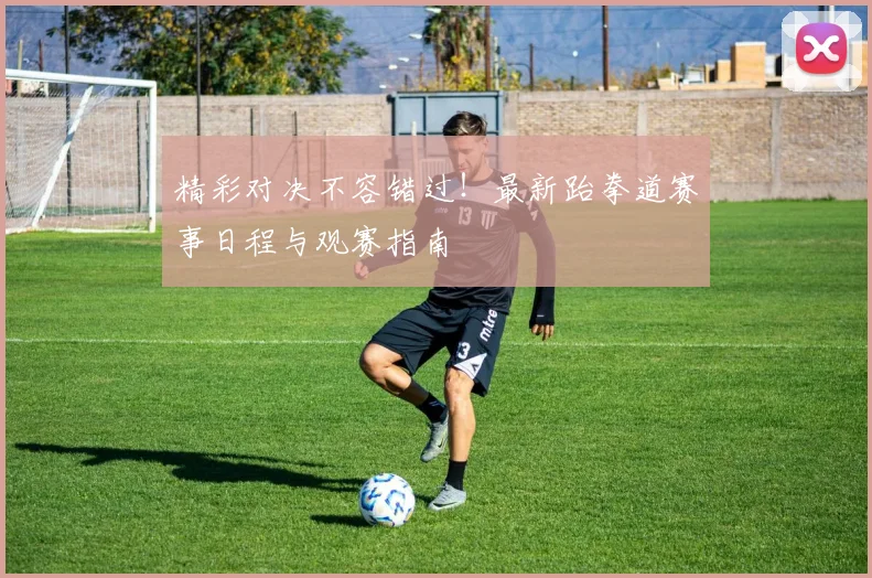 精彩对决不容错过！最新跆拳道赛事日程与观赛指南