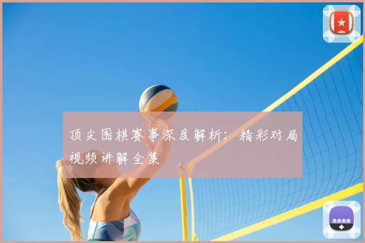 顶尖围棋赛事深度解析：精彩对局视频讲解全集