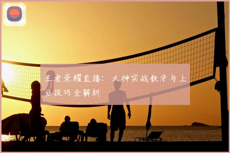 王者荣耀直播：大神实战教学与上分技巧全解析