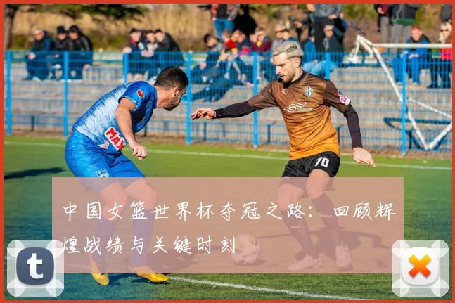 中国女篮世界杯夺冠之路:回顾辉煌战绩与关键时刻