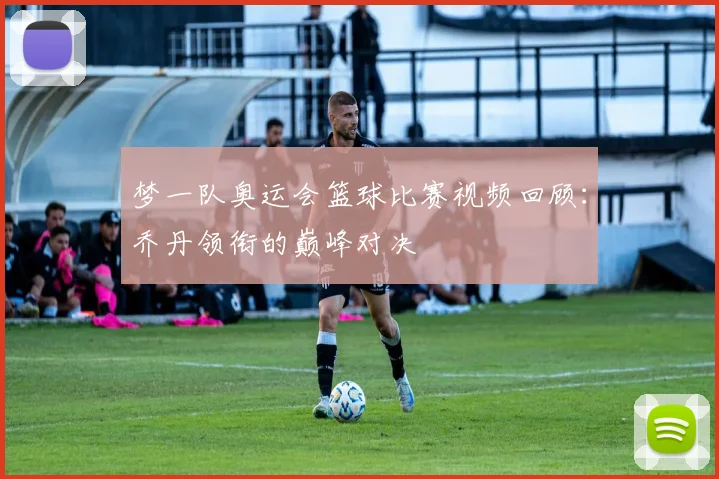 梦一队奥运会篮球比赛视频回顾:乔丹领衔的巅峰对决