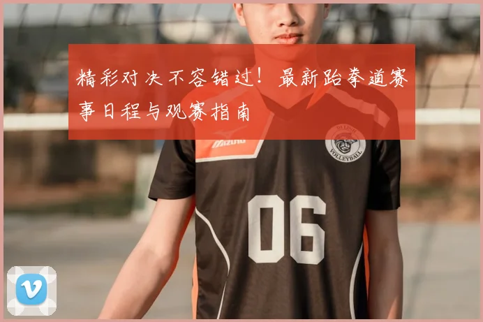 精彩对决不容错过！最新跆拳道赛事日程与观赛指南